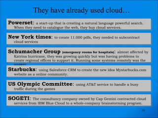 They have already used cloud… Powerset :  a start-up that is creating a natural language powerful search. When they need to catalogue the web, they buy cloud services. New York times :  to create 11.000 pdfs, they needed to subcontract cloud services Schumacher Group  (emergency rooms for hospitals) :  almost affected by Katrina hurricane, they was growing quickly but was having problems to create regional offices to support it. Running some systems remotely was the answer. Starbucks :  using Salesforce CRM to create the new idea Mystarbucks.com website as a online community. US Olympic Committee :  using AT&T service to handle a busy traffic during the games SOGETI :  The consultancy company owned by Cap Gemini contracted cloud services from IBM Blue Cloud to a whole-company brainstorming program. 