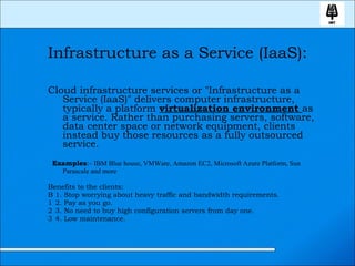 Infrastructure as a Service (IaaS): Cloud infrastructure services or &quot;Infrastructure as a Service (IaaS)&quot; delivers computer infrastructure, typically a platform  virtualization environment  as a service. Rather than purchasing servers, software, data center space or network equipment, clients instead buy those resources as a fully outsourced service. Examples :-  IBM Blue house, VMWare, Amazon EC2, Microsoft Azure Platform, Sun Parascale and more Benefits to the clients:   1. Stop worrying about heavy traffic and bandwidth requirements.   2. Pay as you go.   3. No need to buy high configuration servers from day one.   4. Low maintenance. 