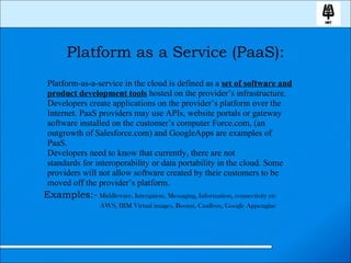 Platform as a Service (PaaS): Platform-as-a-service in the cloud is defined as a  set of software and product development tools  hosted on the provider’s infrastructure. Developers create applications on the provider’s platform over the Internet. PaaS providers may use APIs, website portals or gateway software installed on the customer’s computer Force.com, (an outgrowth of Salesforce.com) and GoogleApps are examples of PaaS.  Developers need to know that currently, there are not standards for interoperability or data portability in the cloud. Some providers will not allow software created by their customers to be moved off the provider’s platform. Examples:-  Middleware, Intergation, Messaging, Information, connectivity etc AWS, IBM Virtual images, Boomi, CastIron, Google Appengine 