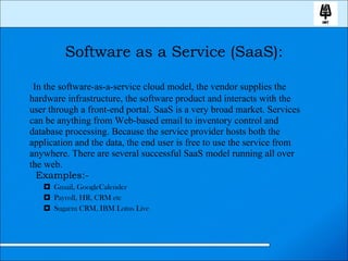 Software as a Service (SaaS): In the software-as-a-service cloud model, the vendor supplies the hardware infrastructure, the software product and interacts with the user through a front-end portal. SaaS is a very broad market. Services can be anything from Web-based email to inventory control and database processing. Because the service provider hosts both the application and the data, the end user is free to use the service from anywhere. There are several successful SaaS model running all over the web. Examples:- Gmail, GoogleCalender Payroll, HR, CRM etc Sugarm CRM, IBM Lotus Live 