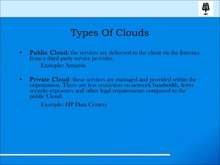 Types Of Clouds Public Cloud : the services are delivered to the client via the Internet from a third party service provider. Example: Amazon Private Cloud : these services are managed and provided within the organization. There are less restriction on network bandwidth, fewer security exposures and other legal requirements compared to the public Cloud. Example: HP Data Centers   