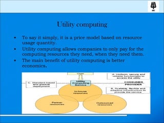 Utility computing To say it simply, it is a price model based on resource usage quantity. Utility computing allows companies to only pay for the computing resources they need, when they need them. The main benefit of utility computing is better economics . 
