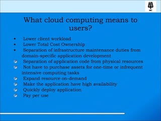 What cloud computing means to users? Lower client workload Lower Total Cost Ownership Separation of infrastructure maintenance duties from domain-specific application development Separation of application code from physical resources Not have to purchase assets for one-time or infrequent intensive computing tasks Expand resource on-demand Make the application have high availability Quickly deploy application Pay per use 