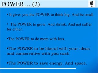 It gives you the POWER to think big. And be small. The POWER to grow. And shrink. And not suffer  for either. The POWER to do more with less. The POWER to be liberal with your ideas  and conservative with you cash The POWER to save energy. And space. POWER… (2) 