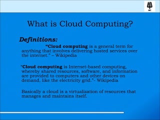 What is Cloud Computing? Definitions:   “ Cloud computing  is a general term for anything that involves delivering hosted services over the internet.” – Wikipedia “ Cloud computing  is Internet-based computing, whereby shared resources, software, and information are provided to computers and other devices on demand, like the electricity grid.”- Wikipedia  Basically a cloud is a virtualization of resources that manages and maintains itself.  