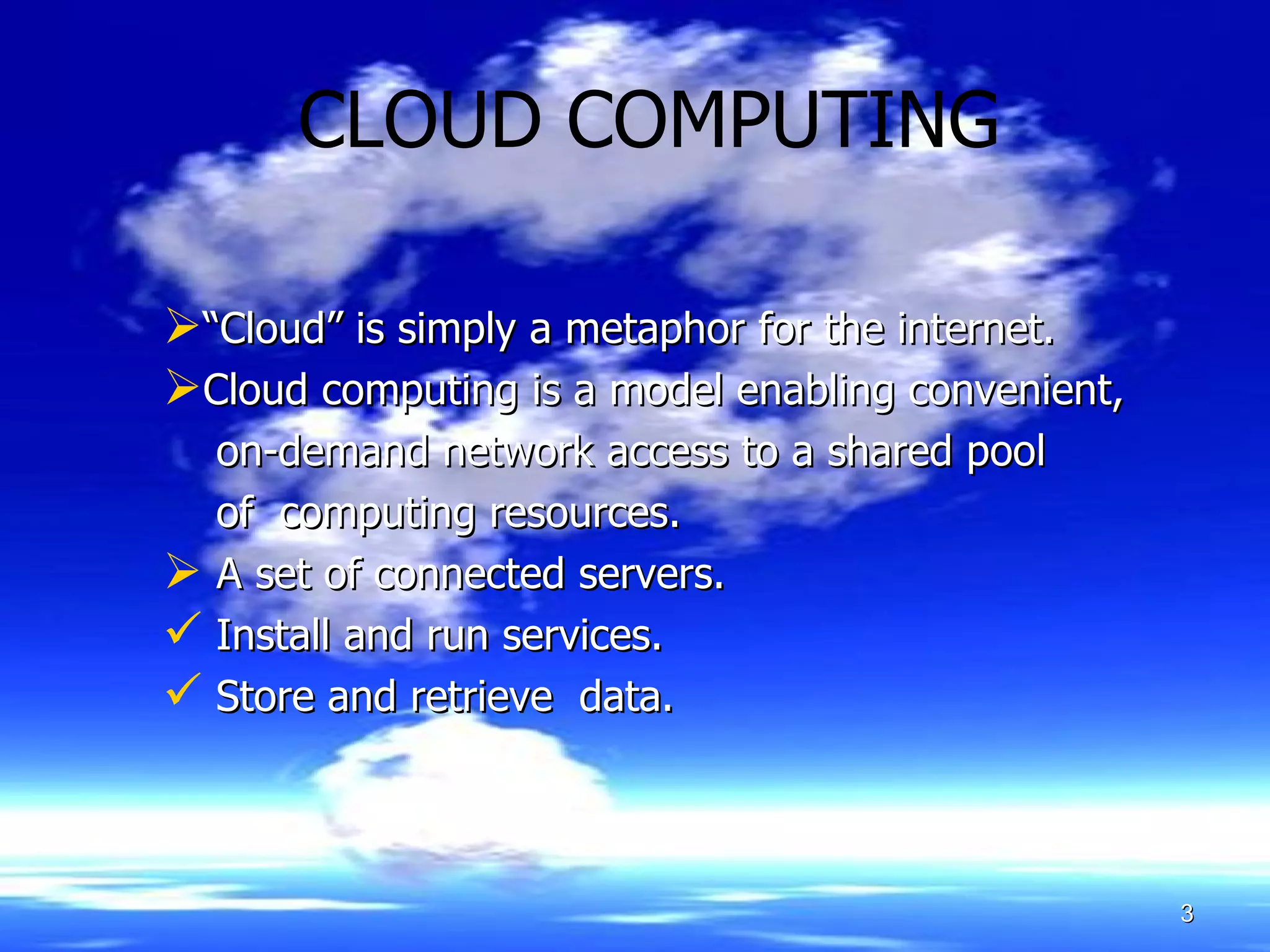 CLOUD COMPUTING “ Cloud” is simply a metaphor for the internet.   Cloud computing is a model enabling convenient, on-demand network access to a shared pool  of  computing resources. A set of connected servers. Install and run services. Store and retrieve  data.   