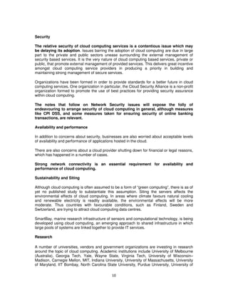 Security

The relative security of cloud computing services is a contentious issue which may
be delaying its adoption. Issues barring the adoption of cloud computing are due in large
part to the private and public sectors unease surrounding the external management of
security based services. It is the very nature of cloud computing based services, private or
public, that promote external management of provided services. This delivers great incentive
amongst cloud computing service providers in producing a priority in building and
maintaining strong management of secure services.

Organizations have been formed in order to provide standards for a better future in cloud
computing services. One organization in particular, the Cloud Security Alliance is a non-profit
organization formed to promote the use of best practices for providing security assurance
within cloud computing.

The notes that follow on Network Security issues will expose the folly of
endeavouring to arrange security of cloud computing in general, although measures
like CPI DSS, and some measures taken for ensuring security of online banking
transactions, are relevant.

Availability and performance

In addition to concerns about security, businesses are also worried about acceptable levels
of availability and performance of applications hosted in the cloud.

There are also concerns about a cloud provider shutting down for financial or legal reasons,
which has happened in a number of cases.

Strong network connectivity is an essential requirement for availability and
performance of cloud computing.

Sustainability and Siting

Although cloud computing is often assumed to be a form of “green computing”, there is as of
yet no published study to substantiate this assumption. Siting the servers affects the
environmental effects of cloud computing. In areas where climate favours natural cooling
and renewable electricity is readily available, the environmental effects will be more
moderate. Thus countries with favourable conditions, such as Finland, Sweden and
Switzerland, are trying to attract cloud computing data centres.

SmartBay, marine research infrastructure of sensors and computational technology, is being
developed using cloud computing, an emerging approach to shared infrastructure in which
large pools of systems are linked together to provide IT services.

Research

A number of universities, vendors and government organizations are investing in research
around the topic of cloud computing. Academic institutions include University of Melbourne
(Australia), Georgia Tech, Yale, Wayne State, Virginia Tech, University of Wisconsin–
Madison, Carnegie Mellon, MIT, Indiana University, University of Massachusetts, University
of Maryland, IIT Bombay, North Carolina State University, Purdue University, University of

                                              10
 