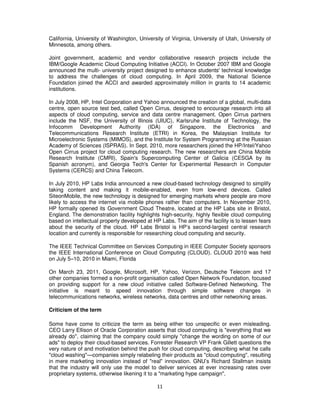 California, University of Washington, University of Virginia, University of Utah, University of
Minnesota, among others.

Joint government, academic and vendor collaborative research projects include the
IBM/Google Academic Cloud Computing Initiative (ACCI). In October 2007 IBM and Google
announced the multi- university project designed to enhance students' technical knowledge
to address the challenges of cloud computing. In April 2009, the National Science
Foundation joined the ACCI and awarded approximately million in grants to 14 academic
institutions.

In July 2008, HP, Intel Corporation and Yahoo announced the creation of a global, multi-data
centre, open source test bed, called Open Cirrus, designed to encourage research into all
aspects of cloud computing, service and data centre management. Open Cirrus partners
include the NSF, the University of Illinois (UIUC), Karlsruhe Institute of Technology, the
Infocomm Development Authority (IDA) of Singapore, the Electronics and
Telecommunications Research Institute (ETRI) in Korea, the Malaysian Institute for
Microelectronic Systems (MIMOS), and the Institute for System Programming at the Russian
Academy of Sciences (ISPRAS). In Sept. 2010, more researchers joined the HP/Intel/Yahoo
Open Cirrus project for cloud computing research. The new researchers are China Mobile
Research Institute (CMRI), Spain's Supercomputing Center of Galicia (CESGA by its
Spanish acronym), and Georgia Tech's Center for Experimental Research in Computer
Systems (CERCS) and China Telecom.

In July 2010, HP Labs India announced a new cloud-based technology designed to simplify
taking content and making it mobile-enabled, even from low-end devices. Called
SiteonMobile, the new technology is designed for emerging markets where people are more
likely to access the internet via mobile phones rather than computers. In November 2010,
HP formally opened its Government Cloud Theatre, located at the HP Labs site in Bristol,
England. The demonstration facility highlights high-security, highly flexible cloud computing
based on intellectual property developed at HP Labs. The aim of the facility is to lessen fears
about the security of the cloud. HP Labs Bristol is HP’s second-largest central research
location and currently is responsible for researching cloud computing and security.

The IEEE Technical Committee on Services Computing in IEEE Computer Society sponsors
the IEEE International Conference on Cloud Computing (CLOUD). CLOUD 2010 was held
on July 5–10, 2010 in Miami, Florida

On March 23, 2011, Google, Microsoft, HP, Yahoo, Verizon, Deutsche Telecom and 17
other companies formed a non-profit organisation called Open Network Foundation, focused
on providing support for a new cloud initiative called Software-Defined Networking. The
initiative is meant to speed innovation through simple software changes in
telecommunications networks, wireless networks, data centres and other networking areas.

Criticism of the term

Some have come to criticize the term as being either too unspecific or even misleading.
CEO Larry Ellison of Oracle Corporation asserts that cloud computing is "everything that we
already do", claiming that the company could simply "change the wording on some of our
ads" to deploy their cloud-based services. Forrester Research VP Frank Gillett questions the
very nature of and motivation behind the push for cloud computing, describing what he calls
"cloud washing"—companies simply relabeling their products as "cloud computing", resulting
in mere marketing innovation instead of "real" innovation. GNU’s Richard Stallman insists
that the industry will only use the model to deliver services at ever increasing rates over
proprietary systems, otherwise likening it to a "marketing hype campaign".

                                              11
 