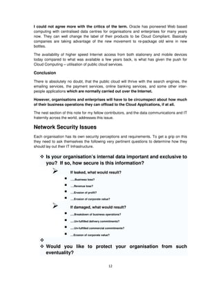 I could not agree more with the critics of the term. Oracle has pioneered Web based
computing with centralised data centres for organisations and enterprises for many years
now. They can well change the label of their products to be Cloud Compliant. Basically
companies are taking advantage of the new movement to re-package old wine in new
bottles.

The availability of higher speed Internet access from both stationery and mobile devices
today compared to what was available a few years back, is what has given the push for
Cloud Computing – utilisation of public cloud services.

Conclusion

There is absolutely no doubt, that the public cloud will thrive with the search engines, the
emailing services, the payment services, online banking services, and some other inter-
people applications which are normally carried out over the Internet.

However, organisations and enterprises will have to be circumspect about how much
of their business operations they can offload to the Cloud Applications, if at all.

The nest section of this note for my fellow contributors, and the data communications and IT
fraternity across the world, addresses this issue.

Network Security Issues
Each organisation has its own security perceptions and requirements. To get a grip on this
they need to ask themselves the following very pertinent questions to determine how they
should lay out their IT Infrastructure.

       Is your organisation’s internal data important and exclusive to
       you? If so, how secure is this information?
                      If leaked, what would result?
                      …..Business loss?

                      ….Revenue loss?

                      ….Erosion of profit?

                      ….Erosion of corporate value?


                      If damaged, what would result?
                      …Breakdown of business operations?
                      …Un-fulfilled delivery commitments?
                      …Un-fulfilled commercial commitments?
                      …Erosion of corporate value?


       Would you like to protect your organisation from such
       eventuality?

                                                 12
 