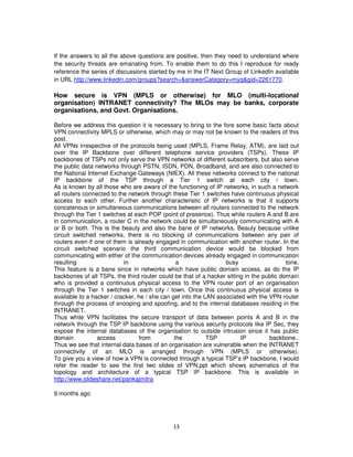 If the answers to all the above questions are positive, then they need to understand where
the security threats are emanating from. To enable them to do this I reproduce for ready
reference the series of discussions started by me in the IT Next Group of LinkedIn available
in URL http://www.linkedin.com/groups?search=&answerCategory=myq&gid=2261770.

How secure is VPN (MPLS or otherwise) for MLO (multi-locational
organisation) INTRANET connectivity? The MLOs may be banks, corporate
organisations, and Govt. Organisations.

Before we address this question it is necessary to bring to the fore some basic facts about
VPN connectivity MPLS or otherwise, which may or may not be known to the readers of this
post.
All VPNs irrespective of the protocols being used (MPLS, Frame Relay, ATM), are laid out
over the IP Backbone over different telephone service providers (TSPs). These IP
backbones of TSPs not only serve the VPN networks of different subscribers, but also serve
the public data networks through PSTN, ISDN, PDN, Broadband, and are also connected to
the National Internet Exchange Gateways (NIEX). All these networks connect to the national
IP backbone of the TSP through a Tier 1 switch at each city / town.
As is known by all those who are aware of the functioning of IP networks, in such a network
all routers connected to the network through these Tier 1 switches have continuous physical
access to each other. Further another characteristic of IP networks is that it supports
concatenous or simultaneous communications between all routers connected to the network
through the Tier 1 switches at each POP (point of presence). Thus while routers A and B are
in communication, a router C in the network could be simultaneously communicating with A
or B or both. This is the beauty and also the bane of IP networks. Beauty because unlike
circuit switched networks, there is no blocking of communications between any pair of
routers even if one of them is already engaged in communication with another router. In the
circuit switched scenario the third communication device would be blocked from
communicating with either of the communication devices already engaged in communication
resulting                  in                   a                 busy                    tone.
This feature is a bane since in networks which have public domain access, as do the IP
backbones of all TSPs, the third router could be that of a hacker sitting in the public domain
who is provided a continuous physical access to the VPN router port of an organisation
through the Tier 1 switches in each city / town. Once this continuous physical access is
available to a hacker / cracker, he / she can get into the LAN associated with the VPN router
through the process of snooping and spoofing, and to the internal databases residing in the
INTRANET.
Thus while VPN facilitates the secure transport of data between points A and B in the
network through the TSP IP backbone using the various security protocols like IP Sec, they
expose the internal databases of the organisation to outside intrusion since it has public
domain           access          from          the          TSP         IP         backbone..
Thus we see that internal data bases of an organisation are vulnerable when the INTRANET
connectivity of an MLO is arranged through VPN (MPLS or otherwise).
To give you a view of how a VPN is connected through a typical TSP’s IP backbone, I would
refer the reader to see the first two slides of VPN.ppt which shows schematics of the
topology and architecture of a typical TSP IP backbone. This is available in
http://www.slideshare.net/pankajmitra

9 months ago




                                              13
 