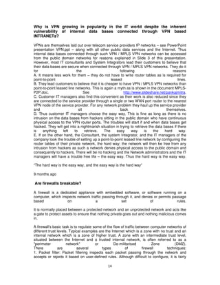 Why is VPN growing in popularity in the IT world despite the inherent
vulnerability of internal data bases connected through VPN based
INTRANETs?

VPNs are themselves laid out over telecom service providers IP networks – see PowerPoint
presentation VPN.ppt – along with all other public data services and the Internet. Thus
internal data bases connected through such VPN / MPLS VPN networks can be accessed
from the public domain networks for reasons explained in Slide 3 of this presentation.
However, most IT consultants and System Integrators lead their customers to believe that
their data bases are secure when connected through VPN / MPLS VPN networks. They do it
for                         the                       following                         reasons
A. It means less work for them – they do not have to write router tables as is required for
point-to-point                                   leased                                    lines.
B. They lead customers to believe that it is cheaper to have VPN / MPLS VPN networks than
point-to-point leased line networks. This is again a myth as is shown in the document MPLS-
P2P.doc.                          See                   http://www.slideshare.net/pankajmitra.
C. Customer IT managers also find this convenient as their work is also reduced since they
are connected to the service provider through a single or two WAN port router to the nearest
VPN node of the service provider. For any network problem they haul up the service provider
and                           sit                     back                          themselves.
D. Thus customer IT managers choose the easy way. This is fine as long as there is no
intrusion on the data bases from hackers sitting in the public domain who have continuous
physical access to the VPN router ports. The troubles will start if and when data bases get
hacked. They will get into a nightmarish situation in trying to retrieve the data bases if there
is    anything     left    to      retrieve. The    easy     way      is    the    hard     way.
E. If on the other hand, the Consultant, the system Integrator, and the IT managers of the
company took the trouble of setting up a point-to-point leased line network by configuring the
router tables of their private network, the hard way; the network will then be free from any
intrusion from hackers as such a network denies physical access to the public domain and
consequently to hackers. There will be no hacking and the Network administrators and the IT
managers will have a trouble free life – the easy way. Thus the hard way is the easy way.

“The hard way is the easy way, and the easy way is the hard way”

9 months ago

Are firewalls breakable?

A firewall is a dedicated appliance with embedded software, or software running on a
computer, which inspects network traffic passing through it, and denies or permits passage
based               on              a               set               of             rules.

It is normally placed between a protected network and an unprotected network and acts like
a gate to protect assets to ensure that nothing private goes out and nothing malicious comes
in.

A firewall's basic task is to regulate some of the flow of traffic between computer networks of
different trust levels. Typical examples are the Internet which is a zone with no trust and an
internal network which is a zone of higher trust. A zone with an intermediate trust level,
situated between the Internet and a trusted internal network, is often referred to as a
"perimeter            network"          or         De-militarised           Zone        (DMZ).
There           are          several       types           of         firewall      techniques:
1. Packet filter: Packet filtering inspects each packet passing through the network and
accepts or rejects it based on user-defined rules. Although difficult to configure, it is fairly

                                               14
 