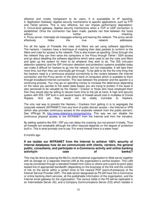 effective and mostly transparent to its users. It is susceptible to IP spoofing.
2. Application Gateway: Applies security mechanisms to specific applications, such as FTP
and Telnet servers. This is very effective, but can impose performance degradation.
3. Circuit-level gateway: Applies security mechanisms when a TCP or UDP connection is
established. Once the connection has been made, packets can flow between the hosts
without                                   further                                 checking.
4. Proxy server: Intercepts all messages entering and leaving the network. The proxy server
effectively          hides          the           true         network          addresses.

For all the types of Firewalls the rules and filters are set using software algorithms.
The hackers / crackers have a technique of masking their data packets to conform to the
filters and rules for access to the network. This is also known as spoofing. Once through into
the network they can then seize the computers or the Proxy through Telnet / SSH access
and go about disabling the software algorithms which were used to set the rules and filters
and open up the system for them to do whatever they wish to do. The IDS (intrusion
detection systems) and the IDP (intrusion detection and protection) systems available today
can make it difficult for hackers to go into the network, but not impossible. It will take them
more time, but then they can eventually get through. To be able to do this the only thing that
the hackers need is a continuous physical connectivity to the routers between the Internet
connection and the Proxy server or the direct bank of computers which is available to them
through broadband Internet connection. The race between the protector and the spoofer is a
continuing process. You may go on spending money to increase the deterrence depending
on the value you ascribe to the asset (data bases) you are trying to protect. If the asset is
also perceived to be valuable by the Hacker / Cracker or those who have employed them
then they would also be willing to devote more time to the job at hand. A high end security
system with IDS / IDP built in and several layers of firewall would cost in multiples of Crores
Rupees.       And     yet   they    would     not    be    totally  invincible   to    Hackers.

The only real way to prevent the Hackers / Crackers from getting in is to segregate the
corporate network (INTRANET) from any form of public domain access – the Internet or VPN
(which also provides continuous access to the corporate network from the public domain).
See VPN.ppt IN http://www.slideshare.net/pankajmitra. This way we can disable the
continuous physical access to the INTRANET from the Internet and from the intruders.

By adding systems like IDS / IDP you can delay the cracking, but not prevent it totally. Thus
all firewalls are breakable although the effort required depends on the degree of protection
built in. This is what prompts one to say “For every firewall there is a water hose”

9 months ago

If we isolate our INTRANET from the Internet to achieve 100% security of
internal databases how do we communicate with clients, vendors, the general
public, consultants, and participate in e-Commerce activity and online banking
activity(in                 case                  of                   banks)?

This may be done by placing the MLO’s (multi-locational organisation’s) Web server together
with its storage on a separate Internet LAN at the organisation’s central location. This LAN
may be connected through a standard firewall from Cisco or others and a point-to-point (p2p)
leased line of appropriate bandwidth (depending on the busyness of the link and the number
of hits on the server within a certain time) to the nearest POP (point-of-presence) of the
Internet Service Provider (ISP). The web server designated as PS will have the e-Commerce
or online banking client services, all the publishable information of the organisation, and the
Internet email gateway for the organisation. The various fields in the PS will be replicated in
an Intermediate Server (IS), and a Company Communications Server (CS) which resides in

                                              15
 