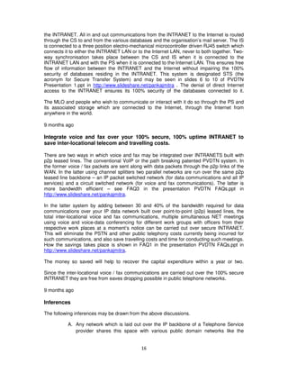 the INTRANET. All in and out communications from the INTRANET to the Internet is routed
through the CS to and from the various databases and the organisation’s mail server. The IS
is connected to a three position electro-mechanical microcontroller driven RJ45 switch which
connects it to either the INTRANET LAN or to the Internet LAN, never to both together. Two-
way synchronisation takes place between the CS and IS when it is connected to the
INTRANET LAN and with the PS when it is connected to the Internet LAN. This ensures free
flow of information between the INTRANET and the Internet without impairing the 100%
security of databases residing in the INTRANET. This system is designated STS (the
acronym for Secure Transfer System) and may be seen in slides 6 to 10 of PVDTN
Presentation 1.ppt in http://www.slideshare.net/pankajmitra . The denial of direct Internet
access to the INTRANET ensures its 100% security of the databases connected to it.

The MLO and people who wish to communicate or interact with it do so through the PS and
its associated storage which are connected to the Internet, through the Internet from
anywhere in the world.

9 months ago

Integrate voice and fax over your 100% secure, 100% uptime INTRANET to
save inter-locational telecom and travelling costs.

There are two ways in which voice and fax may be integrated over INTRANETS built with
p2p leased lines. The conventional VoIP or the path breaking patented PVDTN system. In
the former voice / fax packets are sent along with data packets through the p2p links of the
WAN. In the latter using channel splitters two parallel networks are run over the same p2p
leased line backbone – an IP packet switched network (for data communications and all IP
services) and a circuit switched network (for voice and fax communications). The latter is
more bandwidth efficient – see FAQ3 in the presentation PVDTN FAQs.ppt in
http://www.slideshare.net/pankajmitra.

In the latter system by adding between 30 and 40% of the bandwidth required for data
communications over your IP data network built over point-to-point (p2p) leased lines, the
total inter-locational voice and fax communications, multiple simultaneous NET meetings
using voice and voice-data conferencing for different work groups with officers from their
respective work places at a moment’s notice can be carried out over secure INTRANET.
This will eliminate the PSTN and other public telephony costs currently being incurred for
such communications, and also save travelling costs and time for conducting such meetings.
How the savings takes place is shown in FAQ1 in the presentation PVDTN FAQs.ppt in
http://www.slideshare.net/pankajmitra.

The money so saved will help to recover the capital expenditure within a year or two.

Since the inter-locational voice / fax communications are carried out over the 100% secure
INTRANET they are free from eaves dropping possible in public telephone networks.

9 months ago

Inferences

The following inferences may be drawn from the above discussions.

           A. Any network which is laid out over the IP backbone of a Telephone Service
              provider shares this space with various public domain networks like the


                                            16
 