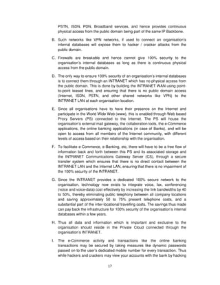 PSTN, ISDN, PDN, Broadband services, and hence provides continuous
     physical access from the public domain being part of the same IP Backbone.

B. Such networks like VPN networks, if used to connect an organisation’s
   internal databases will expose them to hacker / cracker attacks from the
   public domain.

C. Firewalls are breakable and hence cannot give 100% security to the
   organisation’s internal databases as long as there is continuous physical
   access from the public domain.

D. The only way to ensure 100% security of an organisation’s internal databases
   is to connect them through an INTRANET which has no physical access from
   the public domain. This is done by building the INTRANET WAN using point-
   to-point leased lines, and ensuring that there is no public domain access
   (Internet, ISDN, PSTN, and other shared networks like VPN) to the
   INTRANET LAN at each organisation location.

E. Since all organisations have to have their presence on the Internet and
   participate in the World Wide Web (www), this is enabled through Web based
   Proxy Servers (PS) connected to the Internet. The PS will house the
   organisation’s external mail gateway, the collaboration tools, the e-Commerce
   applications, the online banking applications (in case of Banks), and will be
   open to access from all members of the Internet community, with different
   levels of access based on their relationship with the organisation.

F. To facilitate e-Commerce, e-Banking, etc, there will have to be a free flow of
   information back and forth between this PS and its associated storage and
   the INTRANET Communications Gateway Server (CS), through a secure
   transfer system which ensures that there is no direct contact between the
   INTRANET LAN and the Internet LAN, ensuring that there is no impairment of
   the 100% security of the INTRANET.

G. Since the INTRANET provides a dedicated 100% secure network to the
   organisation, technology now exists to integrate voice, fax, conferencing
   (voice and voice-data) cost effectively by increasing the link bandwidths by 40
   to 50%, thereby eliminating public telephony between all company locations
   and saving approximately 50 to 75% present telephone costs, and a
   substantial part of the inter-locational travelling costs. The savings thus made
   can pay back the infrastructure for 100% security of the organisation’s internal
   databases within a few years.

H. Thus all data and information which is important and exclusive to the
   organisation should reside in the Private Cloud connected through the
   organisation’s INTRANET.

I.   The e-Commerce activity and transactions like the online banking
     transactions may be secured by taking measures like dynamic passwords
     passed on to the user’s dedicated mobile number for every transaction. Thus
     while hackers and crackers may view your accounts with the bank by hacking

                                  17
 
