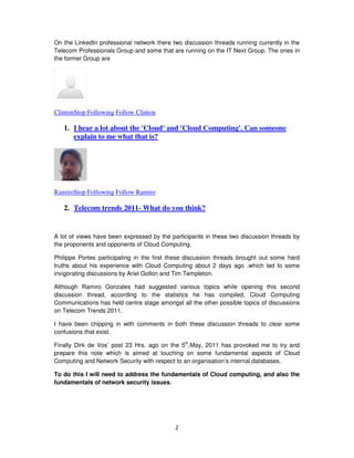 On the LinkedIn professional network there two discussion threads running currently in the
Telecom Professionals Group and some that are running on the IT Next Group. The ones in
the former Group are




ClintonStop Following Follow Clinton

   1. I hear a lot about the 'Cloud' and 'Cloud Computing'. Can someone
      explain to me what that is?




RamiroStop Following Follow Ramiro

   2. Telecom trends 2011- What do you think?


A lot of views have been expressed by the participants in these two discussion threads by
the proponents and opponents of Cloud Computing.

Philippe Portes participating in the first these discussion threads brought out some hard
truths about his experience with Cloud Computing about 2 days ago .which led to some
invigorating discussions by Ariel Gollon and Tim Templeton.

Although Ramiro Gonzales had suggested various topics while opening this second
discussion thread, according to the statistics he has compiled, Cloud Computing
Communications has held centre stage amongst all the other possible topics of discussions
on Telecom Trends 2011.

I have been chipping in with comments in both these discussion threads to clear some
confusions that exist.

Finally Dirk de Vos’ post 23 Hrs. ago on the 5th.May, 2011 has provoked me to try and
prepare this note which is aimed at touching on some fundamental aspects of Cloud
Computing and Network Security with respect to an organisation’s internal databases.

To do this I will need to address the fundamentals of Cloud computing, and also the
fundamentals of network security issues.




                                            2
 