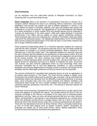 Cloud Computing

Let me reproduce here the under-noted extracts of Wikipedia information on Cloud
Computing with my comments along the way.

Cloud computing refers to the provision of computational resources on demand via a
computer network. Because the cloud is an underlying delivery mechanism, cloud based
applications and services may support any type of software application or service in use
today. Before the advent of computer networks, both data and software were stored and
processed on or near the computer. The development of Local Area Networks LAN allowed
for a tiered architecture in which multiple CPUs and storage devices may be organized to
increase the performance of the entire system. LANs were widely deployed in corporate
environments in the 1990's, and are notable for vendor specific connectivity limitations.
These limitations gave rise to the marketing term "Islands of Information" which was widely
used within the computing industry. The widespread implementation of the TCP/IP protocol
stack and the subsequent popularization of the web has lead to multi-vendor networks that
are no longer limited by company walls.

Cloud computing fundamentally allows for a functional separation between the resources
used and the user's computer. The computing resources may or may not reside outside the
local network, for example in an internet connected datacenter. What is important to the
individual user is that they 'simply work'. This separation between the resources used and
the user's computer also has allowed for the development of new business models. All of the
development and maintenance tasks involved in provisioning the application are performed
by the service provider. The user's computer may contain very little software or data
(perhaps a minimal operating system and web browser only), serving as little more than a
display terminal for processes occurring on a network of computers far away. Consumers
now routinely use data intensive applications driven by cloud technology which were
previously unavailable due to cost and deployment complexity. In many companies
employees and company departments are bringing a flood of consumer technology into the
workplace and this raises legal compliance and security concerns for the corporation.

The common shorthand for a provided cloud computing service (or even an aggregation of
all existing cloud services) is "The Cloud". The most common analogy to explain cloud
computing is that of public utilities such as electricity, gas, and water. Just as centralized and
standardized utilities free individuals from the difficulties of generating electricity or pumping
water, cloud computing frees users from certain hardware and software installation and
maintenance tasks through the use of simpler hardware that accesses a vast network of
computing resources (processors, hard drives, etc.). The sharing of resources reduces the
cost to individuals.

The phrase “cloud computing” originated from the cloud symbol that is usually used by flow
charts and diagrams to symbolize the internet. The principle behind the cloud is that any
computer connected to the internet is connected to the same pool of computing power,
applications, and files. Users can store and access personal files such as music, pictures,
videos, and bookmarks or play games or use productivity applications on a remote server
rather than physically carrying around a storage medium such as a DVD or thumb drive.
Almost all users of the internet may be using a form of cloud computing though few realize it.
Those who use web-based email such as Gmail, Hotmail, Yahoo, a Company owned email,
or even an e-mail client program such as Outlook, Evolution, Mozilla, Thunderbird. Or
Entourage are making use of cloud email servers. Hence, desktop applications which
connect to cloud email would be considered cloud applications.



                                                3
 