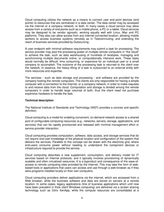 Cloud computing utilizes the network as a means to connect user end point devices (end
points) to resources that are centralized in a data center. The data center may by accessed
via the internet or a company network, or both. In many cases a cloud service may allow
access from a variety of end points such as a mobile phone, a PC or a tablet. Cloud services
may be designed to be vendor agnostic, working equally well with Linux, Mac and PC
platforms. They also can allow access from any internet connected location, allowing mobile
workers to access business systems remotely as in Telecommuting, and extending the
reach of business services provided by Outsourcing.

A user endpoint with minimal software requirements may submit a task for processing. The
service provider may pool the processing power of multiple remote computers in "the cloud"
to achieve the task, such as data warehousing of hundreds of terabytes, managing and
synchronizing multiple documents online, or computationally intensive work. These tasks
would normally be difficult, time consuming, or expensive for an individual user or a small
company to accomplish. The outcome of the processing task is returned to the client over
the network. In essence, the heavy lifting of a task is outsourced to an external entity with
more resources and expertise.

The services - such as data storage and processing - and software are provided by the
company hosting the remote computers. The clients are only responsible for having a simple
computer with a connection to the Internet, or a company network, in order to make requests
to and receive data from the cloud. Computation and storage is divided among the remote
computers in order to handle large volumes of both, thus the client need not purchase
expensive hardware to handle the task.

Technical description

The National Institute of Standards and Technology (NIST) provides a concise and specific
definition:

Cloud computing is a model for enabling convenient, on-demand network access to a shared
pool of configurable computing resources (e.g., networks, servers, storage, applications, and
services) that can be rapidly provisioned and released with minimal management effort or
service provider interaction.

Cloud computing provides computation, software, data access, and storage services that do
not require end-user knowledge of the physical location and configuration of the system that
delivers the services. Parallels to this concept can be drawn with the electricity grid, where
end-users consume power without needing to understand the component devices or
infrastructure required to provide the service.

Cloud computing describes a new supplement, consumption, and delivery model for IT
services based on Internet protocols, and it typically involves provisioning of dynamically
scalable and often virtualized resources. It is a byproduct and consequence of the ease-of-
access to remote computing sites provided by the Internet. This may take the form of web-
based tools or applications that users can access and use through a web browser as if they
were programs installed locally on their own computers.

Cloud computing providers deliver applications via the internet, which are accessed from a
Web browser, while the business software and data are stored on servers at a remote
location. In some cases, legacy applications (line of business applications which until now
have been prevalent in thick client Windows computing) are delivered via a screen sharing
technology such as Citrix XenApp, while the compute resources are consolidated at a

                                              4
 