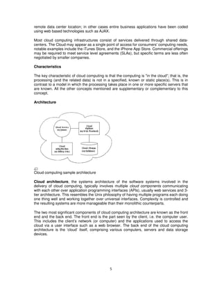 remote data center location; in other cases entire business applications have been coded
using web based technologies such as AJAX.

Most cloud computing infrastructures consist of services delivered through shared data-
centers. The Cloud may appear as a single point of access for consumers' computing needs,
notable examples include the iTunes Store, and the iPhone App Store. Commercial offerings
may be required to meet service level agreements (SLAs), but specific terms are less often
negotiated by smaller companies.

Characteristics

The key characteristic of cloud computing is that the computing is "in the cloud"; that is, the
processing (and the related data) is not in a specified, known or static place(s). This is in
contrast to a model in which the processing takes place in one or more specific servers that
are known. All the other concepts mentioned are supplementary or complementary to this
concept.

Architecture




Cloud computing sample architecture

Cloud architecture, the systems architecture of the software systems involved in the
delivery of cloud computing, typically involves multiple cloud components communicating
with each other over application programming interfaces (APIs), usually web services and 3-
tier architecture. This resembles the Unix philosophy of having multiple programs each doing
one thing well and working together over universal interfaces. Complexity is controlled and
the resulting systems are more manageable than their monolithic counterparts.

The two most significant components of cloud computing architecture are known as the front
end and the back end. The front end is the part seen by the client, i.e. the computer user.
This includes the client’s network (or computer) and the applications used to access the
cloud via a user interface such as a web browser. The back end of the cloud computing
architecture is the ‘cloud’ itself, comprising various computers, servers and data storage
devices.




                                              5
 