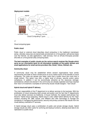 Deployment models




Cloud computing types

Public cloud

Public cloud or external cloud describes cloud computing in the traditional mainstream
sense, whereby resources are dynamically provisioned on a fine-grained, self-service basis
over the Internet, via web applications / web services, from an off-site third-party provider
who bills on a fine-grained utility computing basis.

The best examples of public clouds are the various search engines like Google which
serve as our information bank for all information available on the public domain and
email applications for email service providers like, Gmail, Yahoo, Hotmail, etc.

Community cloud

A community cloud may be established where several organizations have similar
requirements and seek to share infrastructure so as to realize some of the benefits of cloud
computing. The costs are spread over fewer users than a public cloud (but more than a
single tenant). This option may offer a higher level of privacy, security and/or policy
compliance. In addition it can be economically attractive as the resources (storage,
workstations) utilized and shared in the community are already exploited and have reached
their return of investment. Examples of community clouds include Google’s "Gov Cloud".

Hybrid cloud and hybrid IT delivery

The main responsibility of the IT department is to deliver services to the business. With the
proliferation of cloud computing (both private and public) and the fact that IT departments
must also deliver services via traditional, in-house methods, the newest catch-phrase has
become “hybrid cloud computing. Hybrid cloud is also called hybrid delivery by the major
vendors including HP, IBM, Oracle, and VMware who offer technology to manage the
complexity in managing the performance, security and privacy concerns that results from the
mixed delivery methods of IT services.

A hybrid storage cloud uses a combination of public and private storage clouds. Hybrid
storage clouds are often useful for archiving and backup functions, allowing local data to be
replicated to a public cloud.

                                             6
 