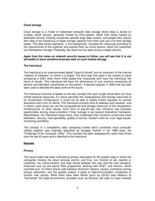 Cloud storage

Cloud storage is a model of networked computer data storage where data is stored on
multiple virtual servers, generally hosted by third parties, rather than being hosted on
dedicated servers. Hosting companies operate large data centers; and people who require
their data to be hosted buy or lease storage capacity from them and use it for their storage
needs. The data centre operators, in the background, virtualise the resources according to
the requirements of the customer and expose them as virtual servers, which the customers
can themselves manage. Physically, the resource may span across multiple servers.

Again from the notes on network security issues to follow, you will see that it is not
advisable to leave sensitive business data on such hosted storage.

The Intercloud

The Intercloud is an interconnected global "cloud of clouds" and an extension of the Internet
"network of networks" on which it is based. The term was first used in the context of cloud
computing in 2007 when Kevin Kelly stated that "eventually we'll have the Intercloud, the
cloud of clouds. This Intercloud will have the dimensions of one machine comprising all
servers and attendant cloud-books on the planet". It became popular in 2009 and has also
been used to describe the data centre of the future.

The Intercloud scenario is based on the key concept that each single cloud does not have
infinite physical resources. If a cloud saturates the computational and storage resources of
its virtualization infrastructure, it could not be able to satisfy further requests for service
allocations sent from its clients. The Intercloud scenario aims to address such situation, and
in theory, each cloud can use the computational and storage resources of the virtualization
infrastructures of other clouds. Such form of pay-for-use may introduce new business
opportunities among cloud providers if they manage to go beyond theoretical framework.
Nevertheless, the Intercloud raises many more challenges than solutions concerning cloud
federation, security, inter-operability, quality of service, vendor's lock-ins, trust, legal issues,
monitoring and billing.

The concept of a competitive utility computing market which combined many computer
utilities together was originally described by Douglas Parkhill in his 1966 book, the
"Challenge of the Computer Utility". This concept has been subsequently used many times
over the last 40 years and is identical to the Intercloud.

Issues

Privacy

The cloud model has been criticized by privacy advocates for the greater ease in which the
companies hosting the cloud services control, and thus, can monitor at will, lawfully or
unlawfully, the communication and data stored between the user and the host company.
Instances such as the secret NSA programme, working with AT&T, and Verizon, which
recorded over 10 million phone calls between American citizens, causes uncertainty among
privacy advocates, and the greater powers it gives to telecommunication companies to
monitor user activity. While there have been efforts (such as US-EU safe Harbour) to
"harmonise" the legal environment, providers such as Amazon still cater to major markets


                                                 8
 