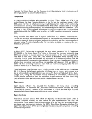 (typically the United States and the European Union) by deploying local infrastructure and
allowing customers to select "availability zones.

Compliance

In order to obtain compliance with regulations including FISMA, HIPPA, and SOX in the
United States, the Data Protection Directive in the EU and the credit card industry's PCI
DSS, users may have to adopt community or hybrid deployment modes which are typically
more expensive and may offer restricted benefits. This is how Google is able to "manage
and meet additional government policy requirements beyond FISMA and Rackspace Cloud
are able to claim PCI compliance. Customers in the EU contracting with cloud providers
established outside the EU/EEA have to adhere to the EU regulations on export of personal
data.

Many providers also obtain SAS 70 Type II certification (e.g. Amazon, Salesforce.com,
Google and Microsoft, but this has been criticised on the grounds that the hand-picked set of
goals and standards determined by the auditor and the audited are often not disclosed and
can vary widely. Providers typically make this information available on request, under non-
disclosure agreement.

Legal

In March 2007, Dell applied to trademark the term "cloud computing" (U. S. Trademark
77,139,082) in the United States. The "Notice of Allowance" the company received in July
2008 was cancelled in August, resulting in a formal rejection of the trademark application
less than a week later. Since 2007, the number of trademark filings covering cloud
computing brands, goods and services has increased at an almost exponential rate. As
companies sought to better position themselves for cloud computing branding and marketing
efforts, cloud computing trademark filings increased by 483% between 2008 and 2009. In
2009, 116 cloud computing trademarks were filed, and trademark analysts predict that over
500 such marks could be filed during 2010.

Other legal cases may shape the use of cloud computing by the public sector. On October
29, 2010, Google filed a lawsuit against the U.S. Department of Interior, which opened up a
bid for software that required that bidders use Microsoft's Business Productivity Online Suite.
Google sued, calling the requirement "unduly restrictive of competition”. Scholars have
pointed out that, beginning in 2005, the prevalence of open standards and open source may
have an impact on the way that public entities choose to select vendors.

Open source

Open source software has provided the foundation for many cloud computing
implementations. In November 2007, the Free Software Foundation released the Affero
General Public License, a version of GPLV3 intended to close a perceived legal loophole
associated with free software designed to be run over a network.

Open standards

Most cloud providers expose APIs which are typically well-documented (often under a
Creative Commons license) but also unique to their implementation and thus not
interoperable. Some vendors have adopted others' APIs and there are a number of open
standards under development, including the OGF’s Open Cloud Computing Interface. The
Open Cloud Consortium (OCC) is working to develop consensus on early cloud computing
standards and practices.

                                              9
 