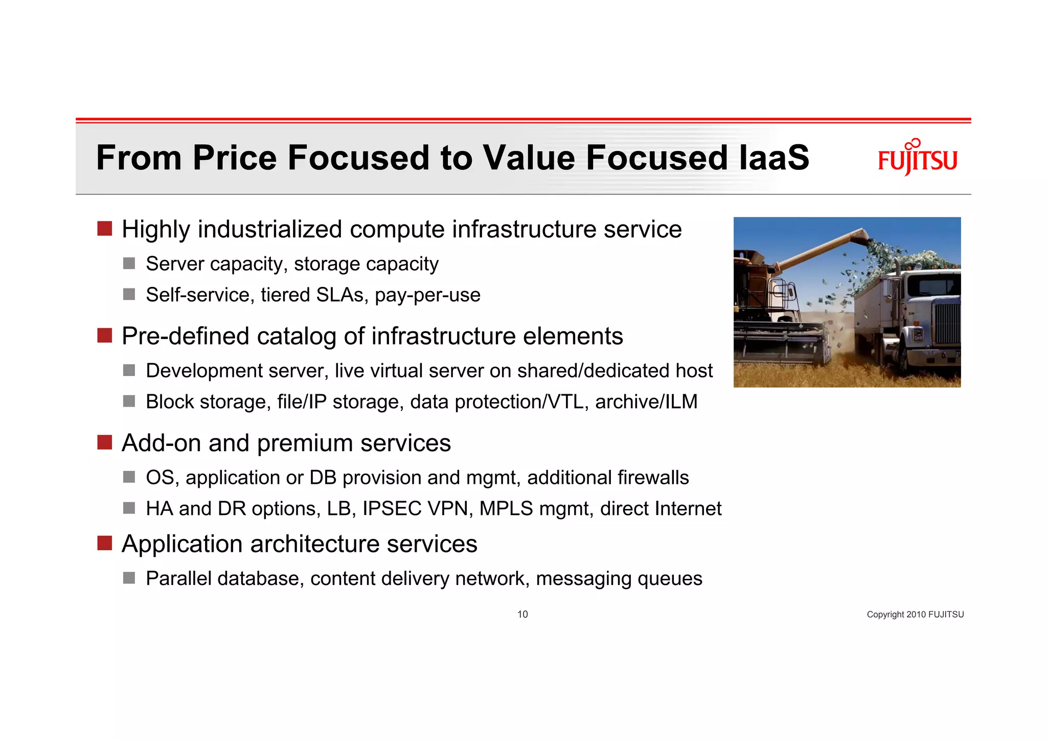 From Price Focused to Value Focused IaaS
 Highly industrialized compute infrastructure service
   Server capacity, storage capacity
   Self-service, tiered SLAs, pay-per-use

 Pre-defined catalog of infrastructure elements
   Development server, live virtual server on shared/dedicated host
   Block storage, file/IP storage, data protection/VTL, archive/ILM

 Add-on and premium services
   OS, application or DB provision and mgmt, additional firewalls
   HA and DR options, LB, IPSEC VPN, MPLS mgmt, direct Internet
 Application architecture services
   Parallel database, content delivery network, messaging queues
                                              10                      Copyright 2010 FUJITSU
 