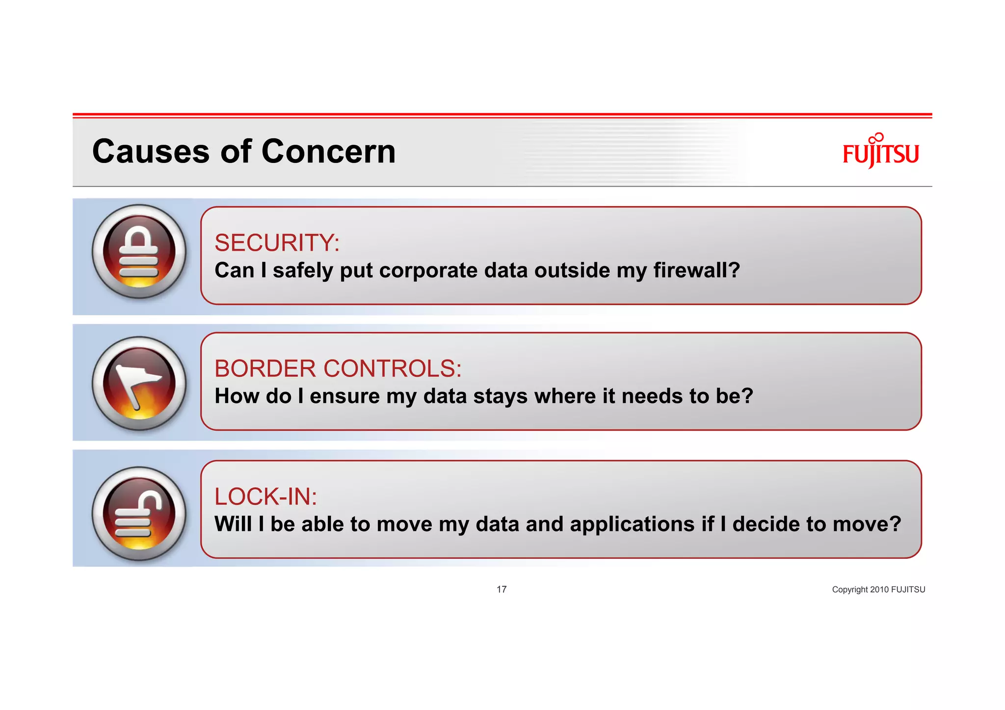 Causes of Concern

      SECURITY:
      Can I safely put corporate data outside my firewall?



      BORDER CONTROLS:
      How do I ensure my data stays where it needs to be?



      LOCK-IN:
      Will I be able to move my data and applications if I decide to move?

                                 17                                Copyright 2010 FUJITSU
 