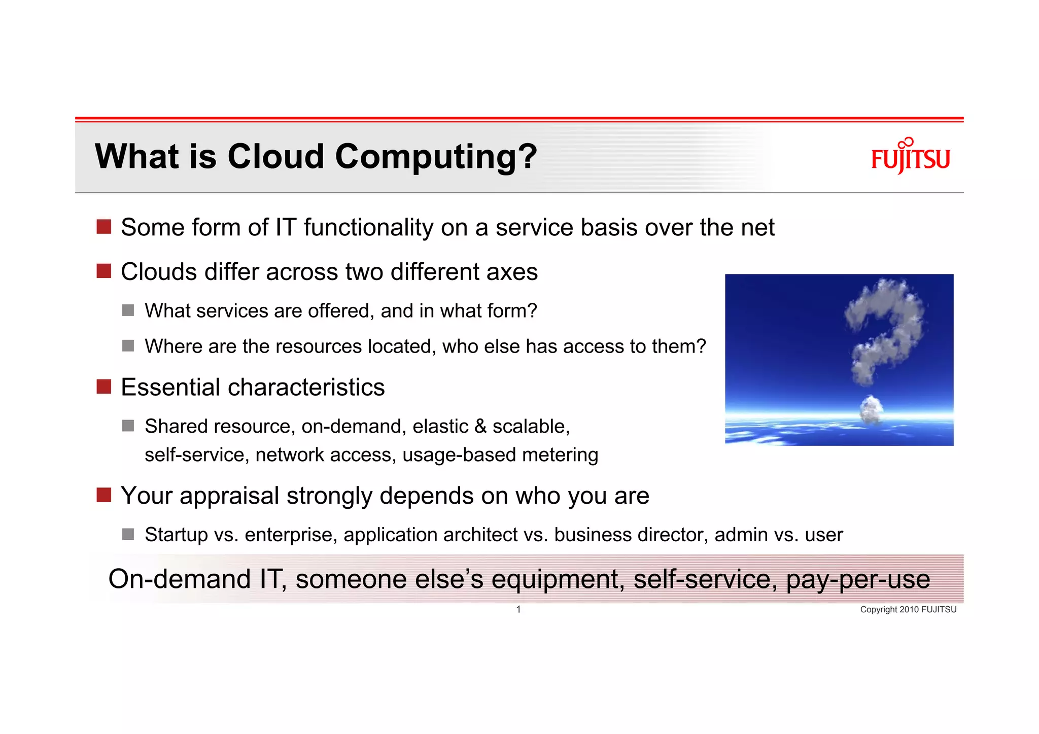 What is Cloud Computing?
 Some form of IT functionality on a service basis over the net
 Clouds differ across two different axes
   What services are offered, and in what form?
   Where are the resources located, who else has access to them?

 Essential characteristics
   Shared resource, on-demand, elastic & scalable,
   self-service, network access, usage-based metering

 Your appraisal strongly depends on who you are
   Startup vs. enterprise, application architect vs. business director, admin vs. user

On-demand IT, someone else’s equipment, self-service, pay-per-use
                                               1                                         Copyright 2010 FUJITSU
 