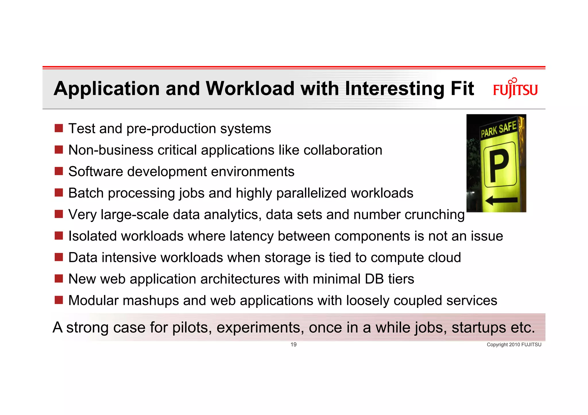 Application and Workload with Interesting Fit
  Test and pre-production systems
  Non-business critical applications like collaboration
  Software development environments
  Batch processing jobs and highly parallelized workloads
  Very large-scale data analytics, data sets and number crunching
  Isolated workloads where latency between components is not an issue
  Data intensive workloads when storage is tied to compute cloud
  New web application architectures with minimal DB tiers
  Modular mashups and web applications with loosely coupled services
A strong case for pilots, experiments, once in a while jobs, startups etc.
                                       19                           Copyright 2010 FUJITSU
 