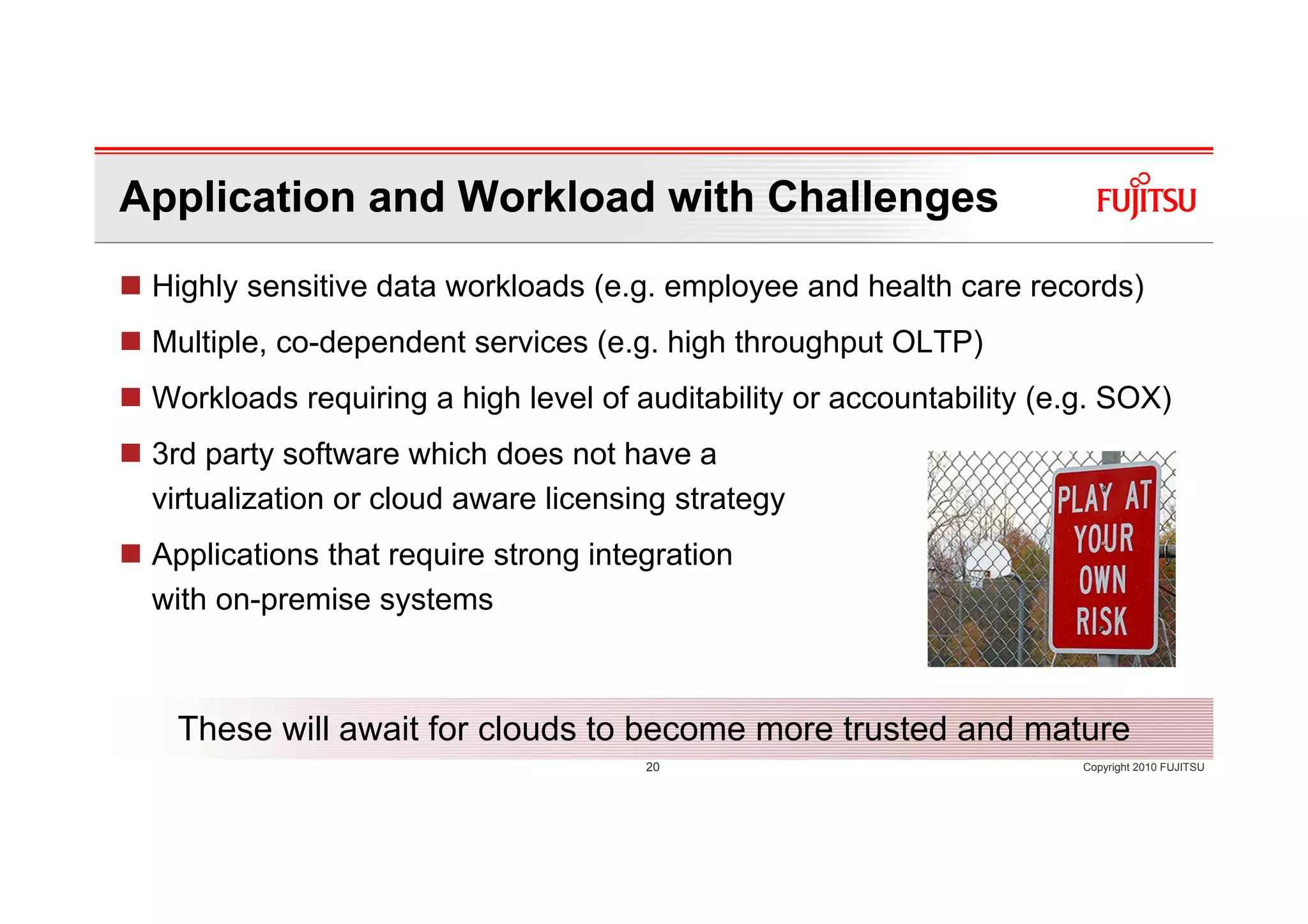 Application and Workload with Challenges
 Highly sensitive data workloads (e.g. employee and health care records)
 Multiple, co-dependent services (e.g. high throughput OLTP)
 Workloads requiring a high level of auditability or accountability (e.g. SOX)
 3rd party software which does not have a
 virtualization or cloud aware licensing strategy
 Applications that require strong integration
 with on-premise systems



  These will await for clouds to become more trusted and mature
                                      20                               Copyright 2010 FUJITSU
 