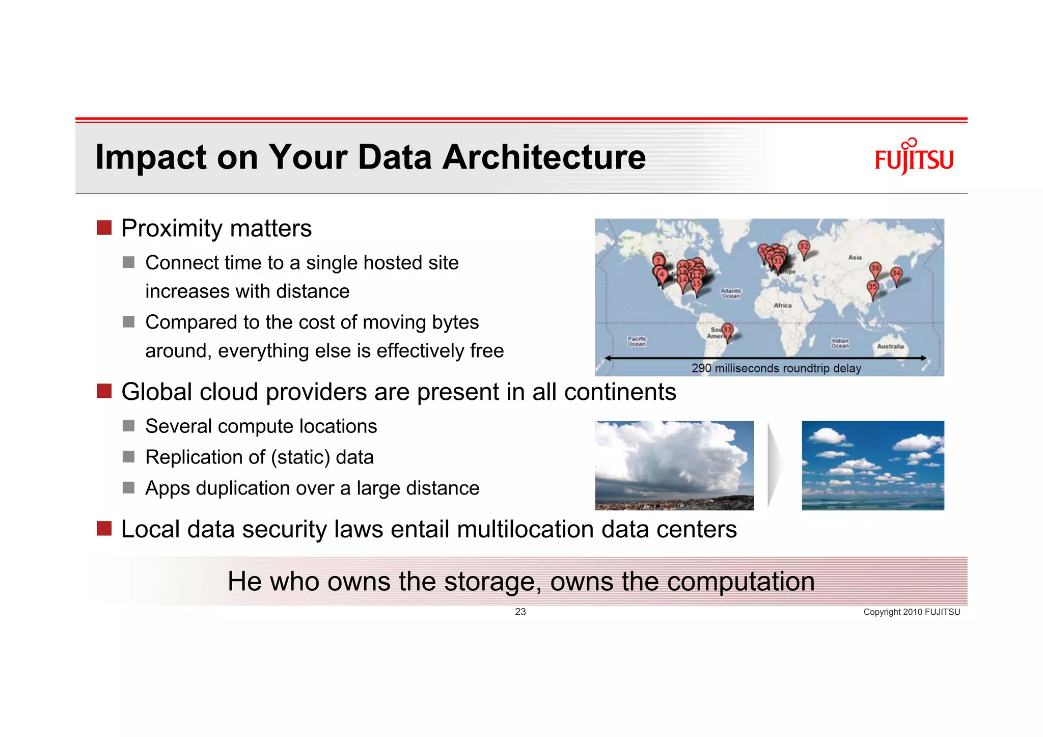 Impact on Your Data Architecture
 Proximity matters
   Connect time to a single hosted site
   increases with distance
   Compared to the cost of moving bytes
   around, everything else is effectively free

 Global cloud providers are present in all continents
   Several compute locations
   Replication of (static) data
   Apps duplication over a large distance

 Local data security laws entail multilocation data centers

             He who owns the storage, owns the computation
                                                 23           Copyright 2010 FUJITSU
 