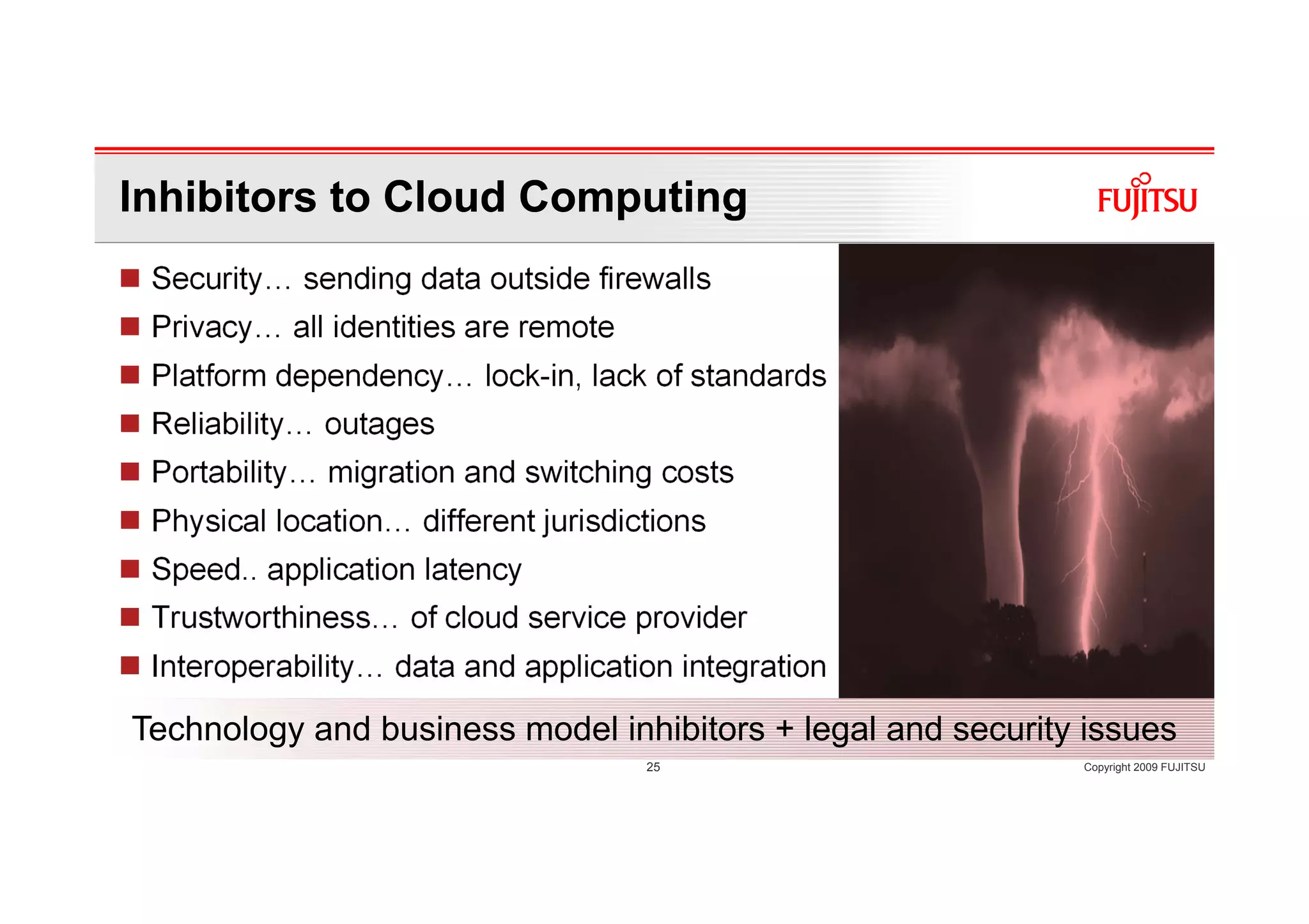 Inhibitors to Cloud Computing
 Security… sending data outside firewalls
 Privacy… all identities are remote
 Platform dependency… lock-in, lack of standards
 Reliability… outages
 Portability… migration and switching costs
 Physical location… different jurisdictions
 Speed.. application latency
 Trustworthiness… of cloud service provider
 Interoperability… data and application integration

Technology and business model inhibitors + legal and security issues
                                      25                     Copyright 2009 FUJITSU
 