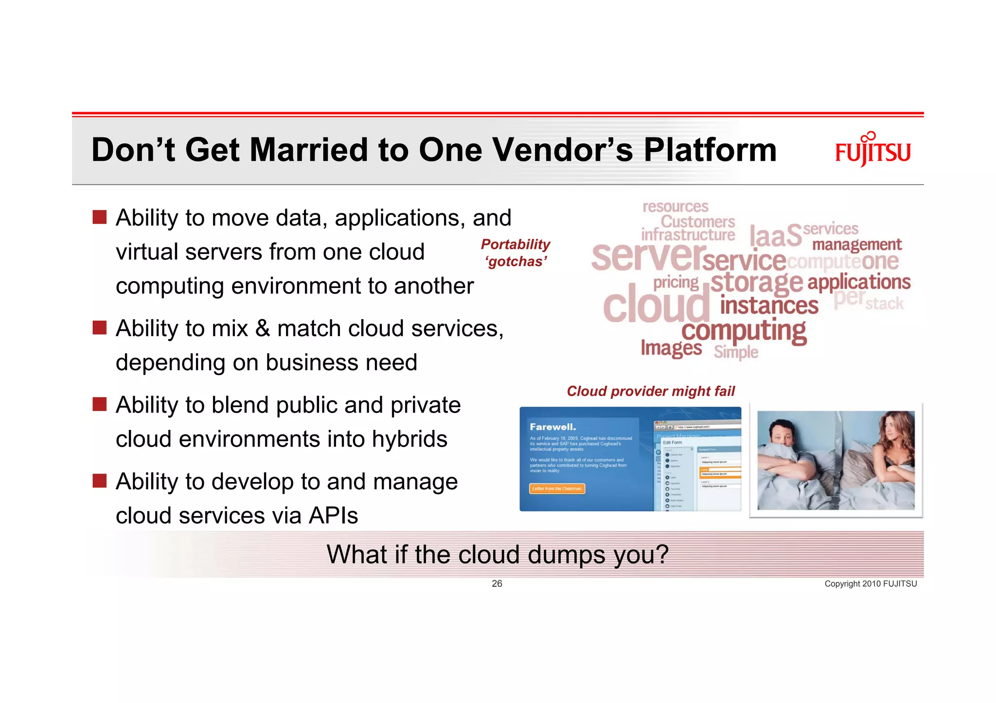 Don’t Get Married to One Vendor’s Platform
 Ability to move data, applications, and
                                      Portability
 virtual servers from one cloud       ‘gotchas’
 computing environment to another
 Ability to mix & match cloud services,
 depending on business need
                                                    Cloud provider might fail
 Ability to blend public and private
 cloud environments into hybrids
 Ability to develop to and manage
 cloud services via APIs
                        What if the cloud dumps you?
                                          26                                    Copyright 2010 FUJITSU
 