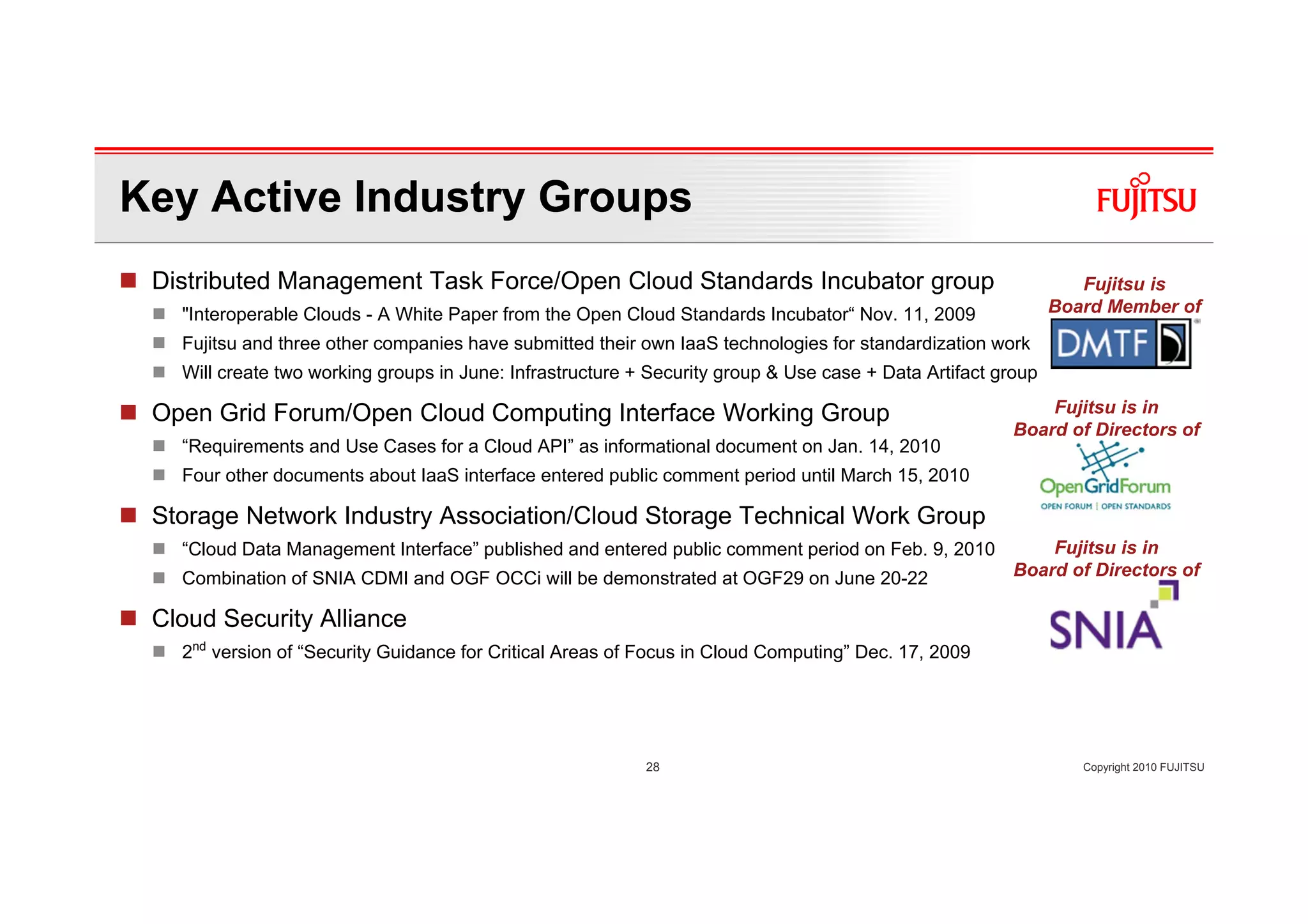 Key Active Industry Groups
 Distributed Management Task Force/Open Cloud Standards Incubator group                                          Fujitsu is
   "Interoperable Clouds - A White Paper from the Open Cloud Standards Incubator“ Nov. 11, 2009               Board Member of
   Fujitsu and three other companies have submitted their own IaaS technologies for standardization work
   Will create two working groups in June: Infrastructure + Security group & Use case + Data Artifact group

 Open Grid Forum/Open Cloud Computing Interface Working Group                                               Fujitsu is in
                                                                                                        Board of Directors of
   “Requirements and Use Cases for a Cloud API” as informational document on Jan. 14, 2010
   Four other documents about IaaS interface entered public comment period until March 15, 2010

 Storage Network Industry Association/Cloud Storage Technical Work Group
   “Cloud Data Management Interface” published and entered public comment period on Feb. 9, 2010            Fujitsu is in
   Combination of SNIA CDMI and OGF OCCi will be demonstrated at OGF29 on June 20-22                    Board of Directors of

 Cloud Security Alliance
   2nd version of “Security Guidance for Critical Areas of Focus in Cloud Computing” Dec. 17, 2009




                                                           28                                                    Copyright 2010 FUJITSU
 