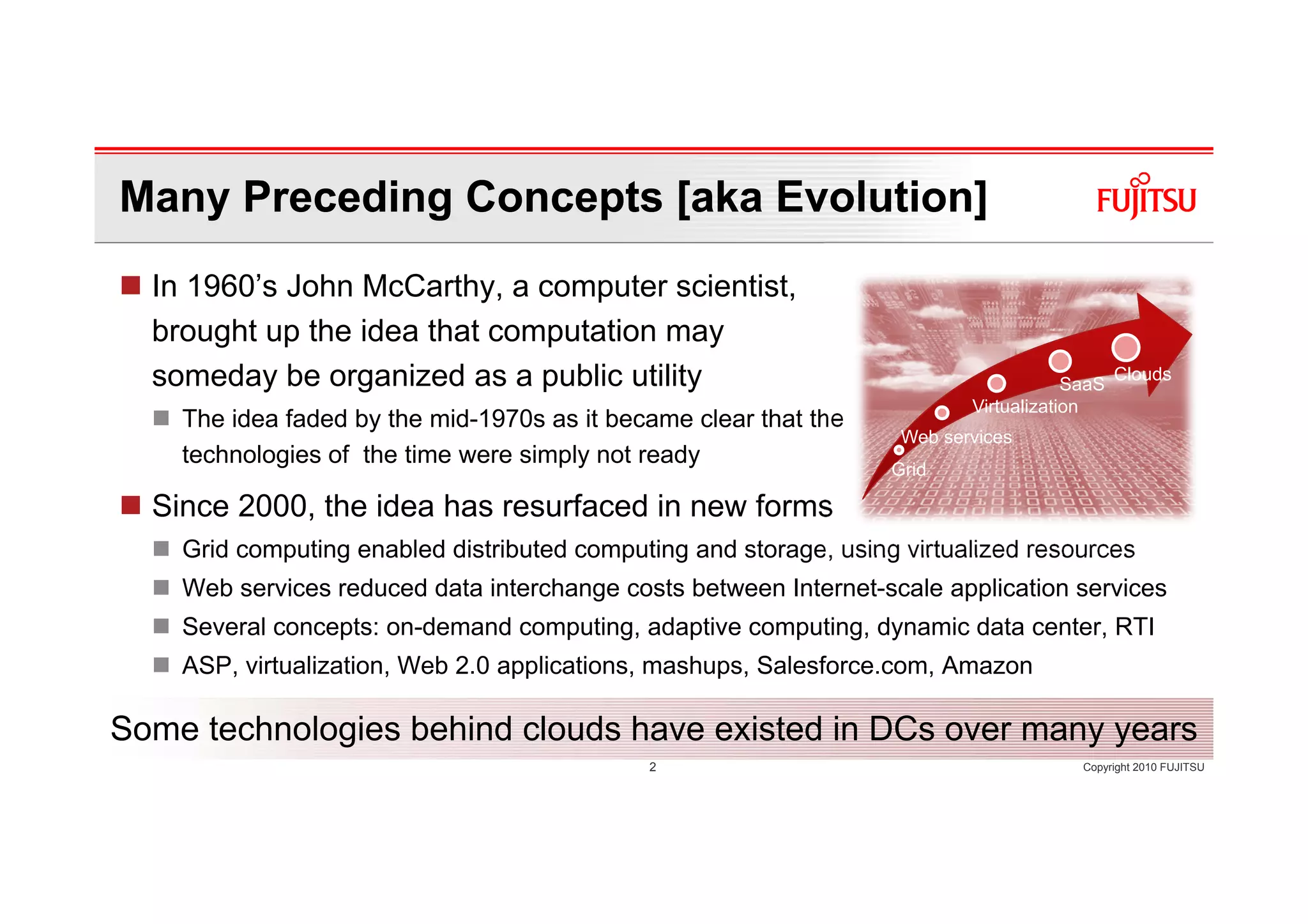 Many Preceding Concepts [aka Evolution]
  In 1960’s John McCarthy, a computer scientist,
  brought up the idea that computation may
  someday be organized as a public utility                                             SaaS
                                                                                              Clouds
                                                                           Virtualization
    The idea faded by the mid-1970s as it became clear that the
                                                                    Web services
    technologies of the time were simply not ready
                                                                   Grid

  Since 2000, the idea has resurfaced in new forms
    Grid computing enabled distributed computing and storage, using virtualized resources
    Web services reduced data interchange costs between Internet-scale application services
    Several concepts: on-demand computing, adaptive computing, dynamic data center, RTI
    ASP, virtualization, Web 2.0 applications, mashups, Salesforce.com, Amazon

Some technologies behind clouds have existed in DCs over many years
                                             2                                          Copyright 2010 FUJITSU
 