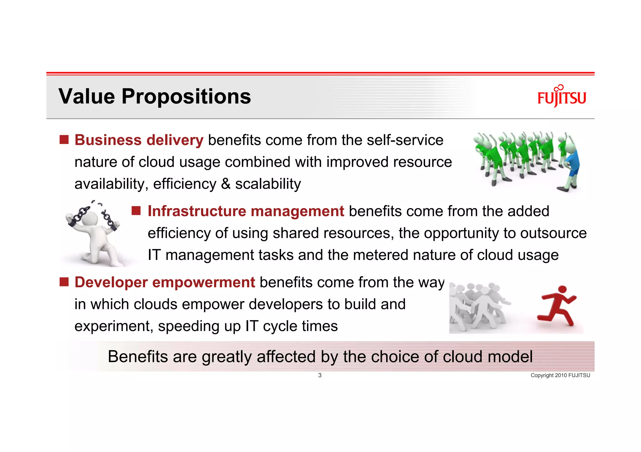 Value Propositions
 Business delivery benefits come from the self-service
 nature of cloud usage combined with improved resource
 availability, efficiency & scalability
           Infrastructure management benefits come from the added
           efficiency of using shared resources, the opportunity to outsource
           IT management tasks and the metered nature of cloud usage
 Developer empowerment benefits come from the way
 in which clouds empower developers to build and
 experiment, speeding up IT cycle times

     Benefits are greatly affected by the choice of cloud model
                                    3                               Copyright 2010 FUJITSU
 