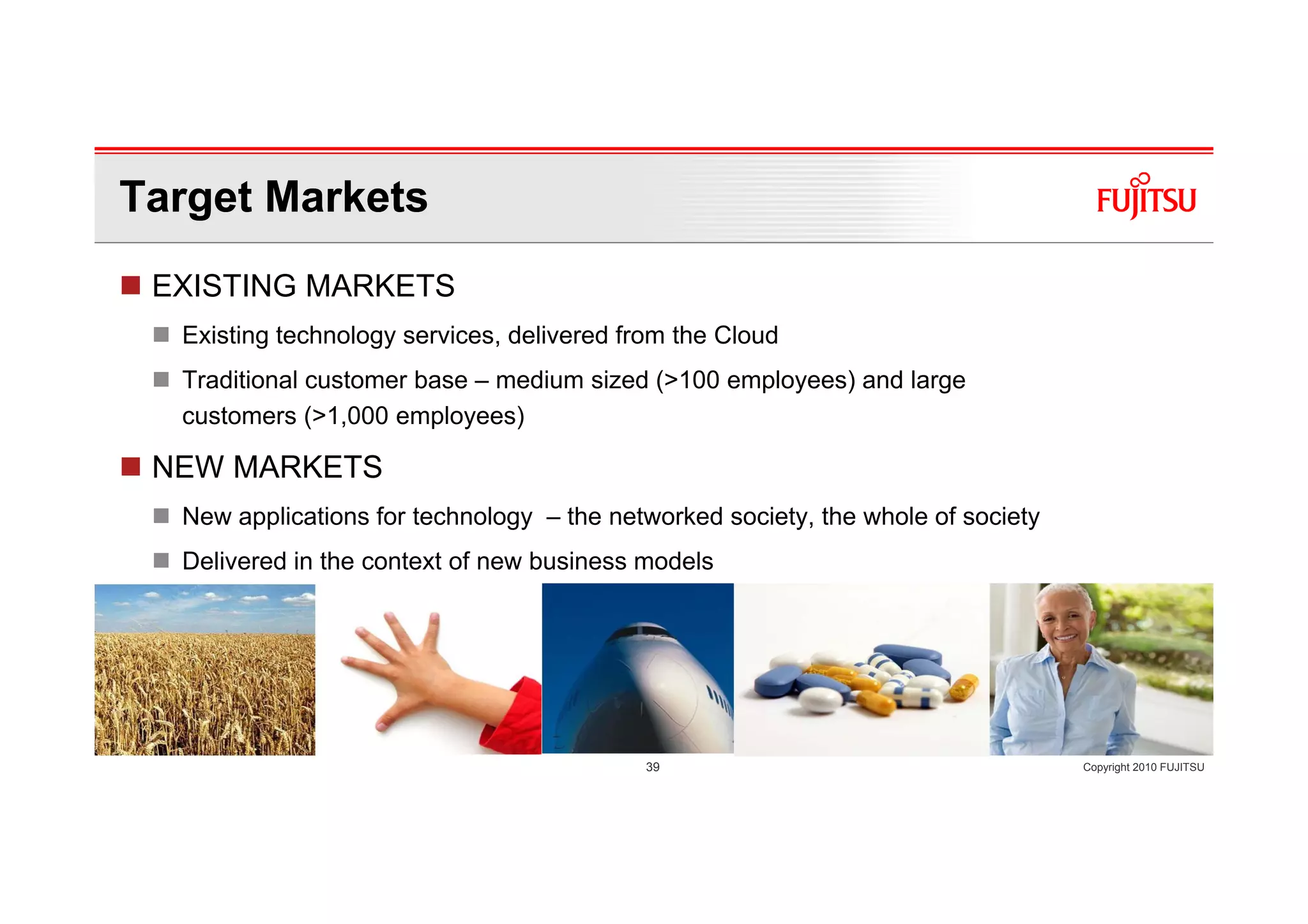 Target Markets
 EXISTING MARKETS
  Existing technology services, delivered from the Cloud
  Traditional customer base – medium sized (>100 employees) and large
  customers (>1,000 employees)

 NEW MARKETS
  New applications for technology – the networked society, the whole of society
  Delivered in the context of new business models




                                           39                                     Copyright 2010 FUJITSU
 