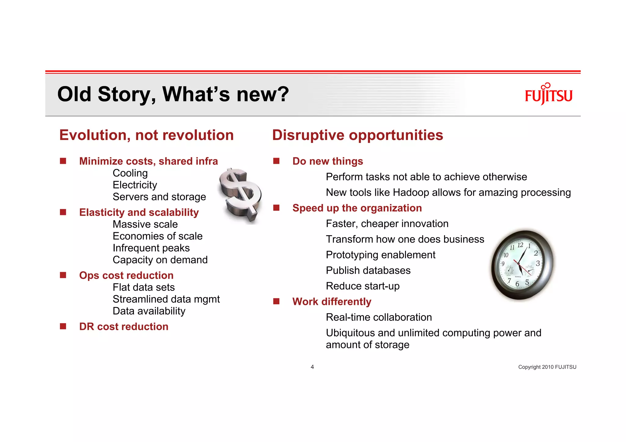 Old Story, What’s new?
Evolution, not revolution        Disruptive opportunities
  Minimize costs, shared infra     Do new things
        Cooling                           Perform tasks not able to achieve otherwise
        Electricity
        Servers and storage               New tools like Hadoop allows for amazing processing
  Elasticity and scalability       Speed up the organization
         Massive scale                    Faster, cheaper innovation
         Economies of scale               Transform how one does business
         Infrequent peaks
         Capacity on demand               Prototyping enablement
  Ops cost reduction                      Publish databases
        Flat data sets                    Reduce start-up
        Streamlined data mgmt      Work differently
        Data availability
                                          Real-time collaboration
  DR cost reduction
                                          Ubiquitous and unlimited computing power and
                                          amount of storage

                                      4                                            Copyright 2010 FUJITSU
 