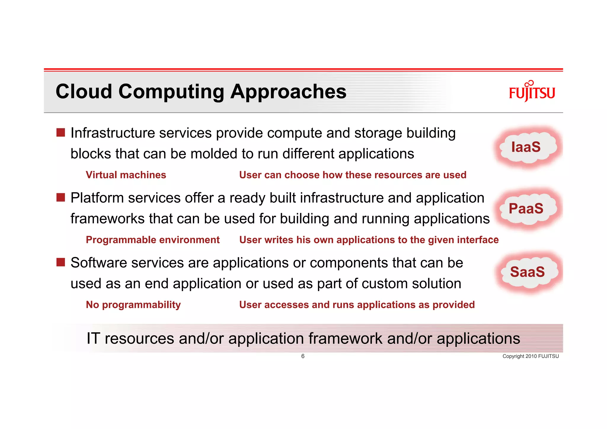 Cloud Computing Approaches
 Infrastructure services provide compute and storage building
 blocks that can be molded to run different applications                                   IaaS
   Virtual machines           User can choose how these resources are used

 Platform services offer a ready built infrastructure and application
                                                                                          PaaS
 frameworks that can be used for building and running applications
   Programmable environment   User writes his own applications to the given interface

 Software services are applications or components that can be
                                                                                          SaaS
 used as an end application or used as part of custom solution
   No programmability         User accesses and runs applications as provided


   IT resources and/or application framework and/or applications
                                           6                                            Copyright 2010 FUJITSU
 