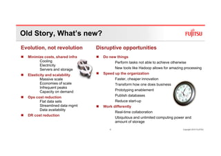 Old Story, What’s new?
Evolution, not revolution        Disruptive opportunities
  Minimize costs, shared infra     Do new things
        Cooling                           Perform tasks not able to achieve otherwise
        Electricity
        Servers and storage               New tools like Hadoop allows for amazing processing
  Elasticity and scalability       Speed up the organization
         Massive scale                    Faster, cheaper innovation
         Economies of scale               Transform how one does business
         Infrequent peaks
         Capacity on demand               Prototyping enablement
  Ops cost reduction                      Publish databases
        Flat data sets                    Reduce start-up
        Streamlined data mgmt      Work differently
        Data availability
                                          Real-time collaboration
  DR cost reduction
                                          Ubiquitous and unlimited computing power and
                                          amount of storage

                                      4                                            Copyright 2010 FUJITSU
 