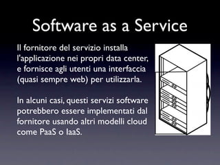 Software as a Service
Il fornitore del servizio installa
l'applicazione nei propri data center,
e fornisce agli utenti una interfaccia
(quasi sempre web) per utilizzarla.

In alcuni casi, questi servizi software
potrebbero essere implementati dal
fornitore usando altri modelli cloud
come PaaS o IaaS.
 