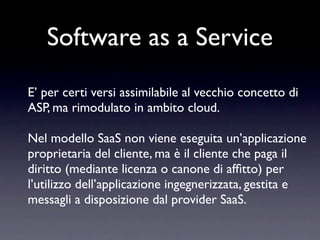 Software as a Service
E’ per certi versi assimilabile al vecchio concetto di
ASP, ma rimodulato in ambito cloud.

Nel modello SaaS non viene eseguita un’applicazione
proprietaria del cliente, ma è il cliente che paga il
diritto (mediante licenza o canone di afﬁtto) per
l’utilizzo dell’applicazione ingegnerizzata, gestita e
messagli a disposizione dal provider SaaS.
 