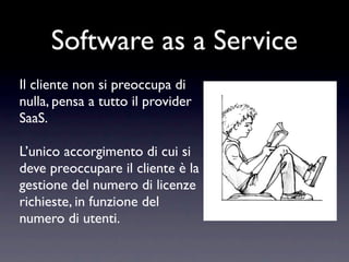 Software as a Service
Il cliente non si preoccupa di
nulla, pensa a tutto il provider
SaaS.

L’unico accorgimento di cui si
deve preoccupare il cliente è la
gestione del numero di licenze
richieste, in funzione del
numero di utenti.
 