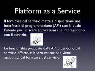 Platform as a Service
Il fornitore del servizio mette a disposizione una
interfaccia di programmazione (API) con la quale
l’utente può scrivere applicazioni che interagiscono
con il servizio.


Le funzionalità proposte dalla API dipendono dal
servizio offerto, e la loro esecuzione viene
assicurata dal fornitore del servizio.
 