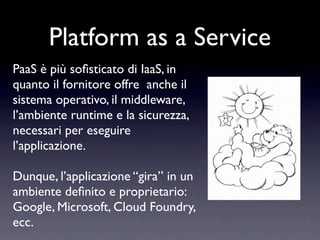 Platform as a Service
PaaS è più soﬁsticato di IaaS, in
quanto il fornitore offre anche il
sistema operativo, il middleware,
l’ambiente runtime e la sicurezza,
necessari per eseguire
l’applicazione.

Dunque, l’applicazione “gira” in un
ambiente deﬁnito e proprietario:
Google, Microsoft, Cloud Foundry,
ecc.
 