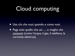 Cloud computing

• Usa ciò che vuoi, quando e come vuoi.
• Paga solo quello che usi ..... o meglio che
  consumi (come l’acqua, il gas, il telefono, la
  corrente elettrica).
 