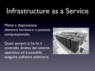 Infrastructure as a Service
Mette a disposizione
elementi hardware e potenza
computazionale.

Quasi sempre si ha ha il
controllo diretto del sistema
operativo ed è possibile
eseguire software arbitrario.
 