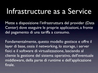 Infrastructure as a Service
Mette a disposizione l’infrastruttura del provider (Data
Center) dove eseguire le proprie applicazioni, a fronte
del pagamento di una tariffa a consumo.

Fondamentalmente, questo modello gestisce e offre il
layer di base, ossia il networking, lo storage, i server
ﬁsici e il software di virtualizzazione, lasciando al
cliente la gestione del sistema operativo, dell'eventuale
middleware, della parte di runtime e dell’applicazione
ﬁnale.
 