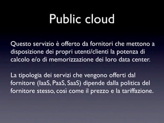 Public cloud
Questo servizio è offerto da fornitori che mettono a
disposizione dei propri utenti/clienti la potenza di
calcolo e/o di memorizzazione dei loro data center.

La tipologia dei servizi che vengono offerti dal
fornitore (IaaS, PaaS, SaaS) dipende dalla politica del
fornitore stesso, così come il prezzo e la tariffazione.
 