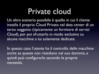 Private cloud
Un altro scenario possibile è quello in cui il cliente
installa il proprio Cloud Privato nel data center di un
terzo soggetto (tipicamente un fornitore di servizi
Cloud), per poi sfruttarlo in modo esclusivo su
alcune macchine a lui solamente dedicate.

In questo caso l'utente ha il controllo delle macchine
anche se queste non risiedono nel suo dominio, e
quindi può conﬁgurarle secondo le proprie
necessità.
 